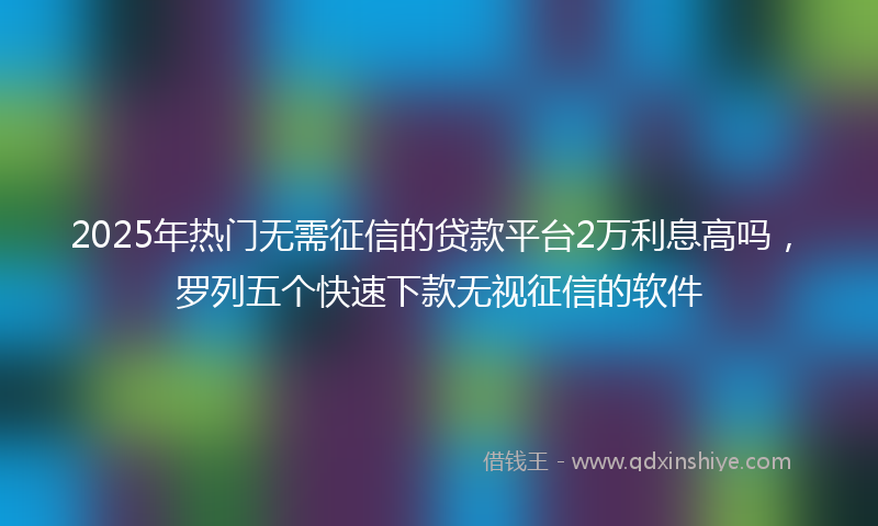 2025年热门无需征信的贷款平台2万利息高吗，罗列五个快速下款无视征信的软件