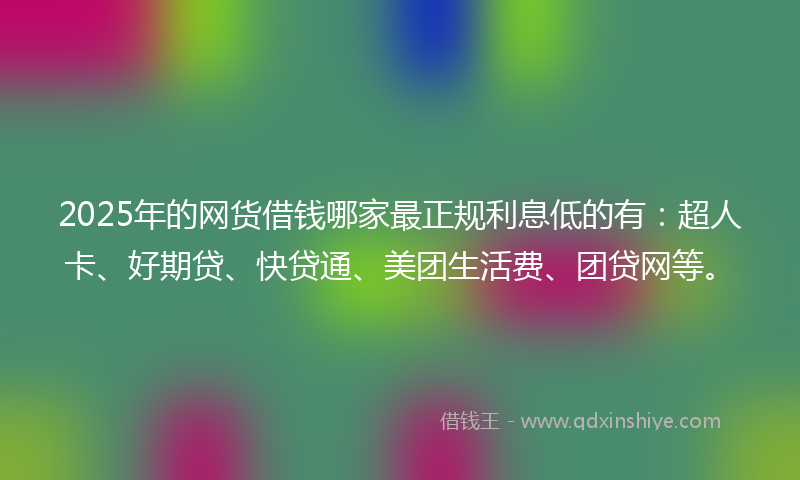 2025年的网货借钱哪家最正规利息低的有：超人卡、好期贷、快贷通、美团生活费、团贷网等。