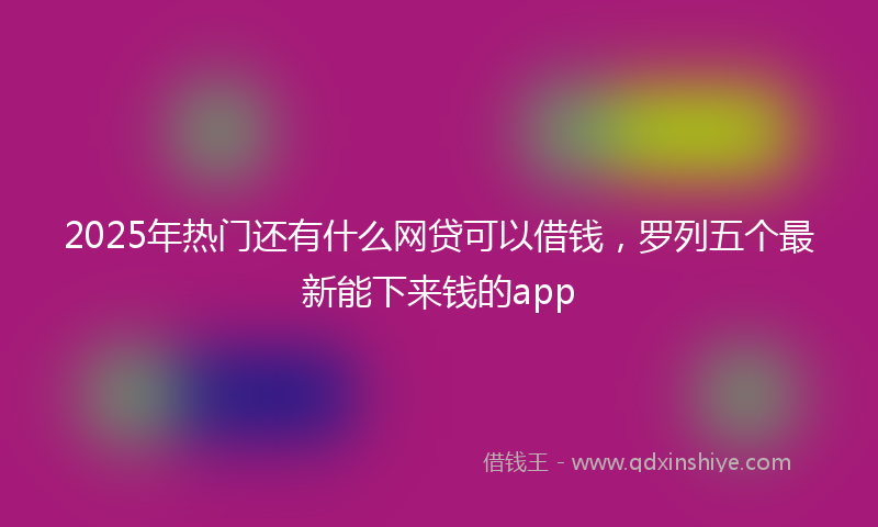 2025年热门还有什么网贷可以借钱，罗列五个最新能下来钱的app