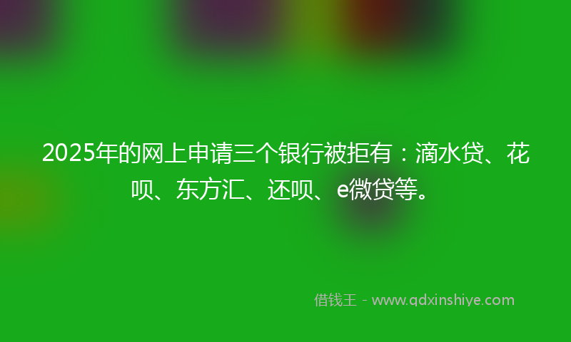 2025年的网上申请三个银行被拒有：滴水贷、花呗、东方汇、还呗、e微贷等。