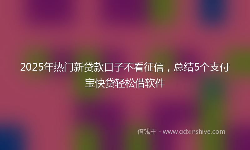 2025年热门新贷款口子不看征信，总结5个支付宝快贷轻松借软件
