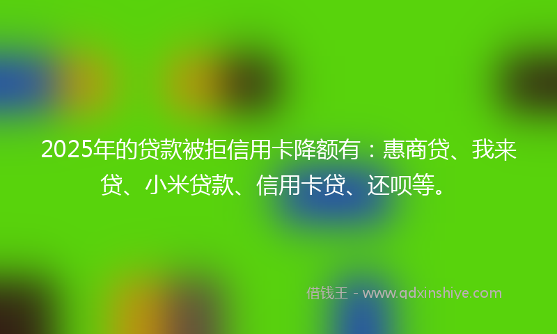 2025年的贷款被拒信用卡降额有：惠商贷、我来贷、小米贷款、信用卡贷、还呗等。