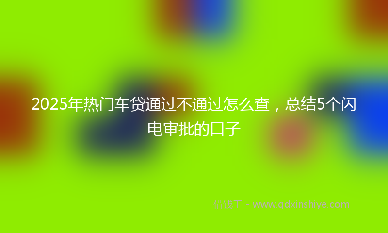 2025年热门车贷通过不通过怎么查，总结5个闪电审批的口子