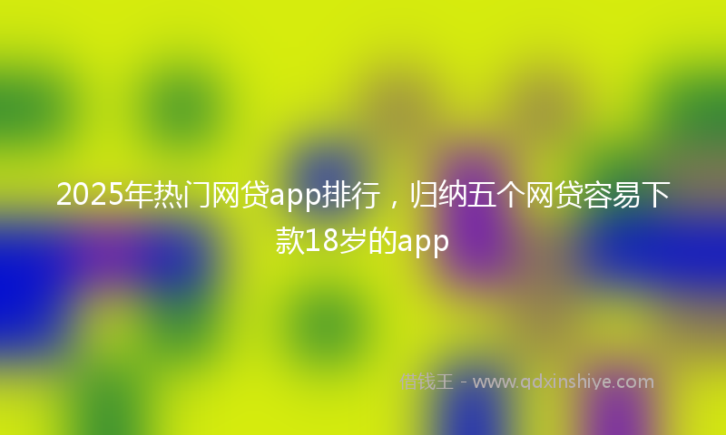 2025年热门网贷app排行，归纳五个网贷容易下款18岁的app