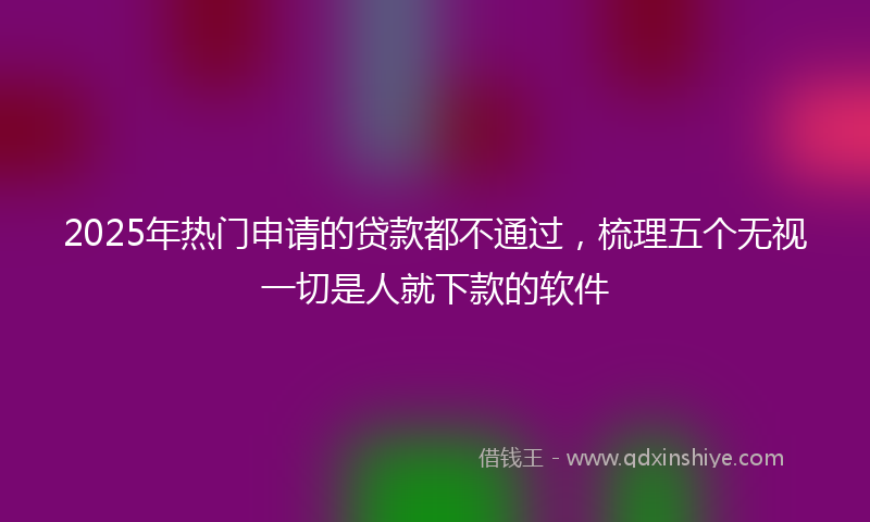 2025年热门申请的贷款都不通过，梳理五个无视一切是人就下款的软件