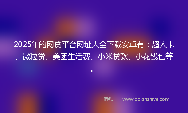 2025年的网贷平台网址大全下载安卓有：超人卡、微粒贷、美团生活费、小米贷款、小花钱包等。
