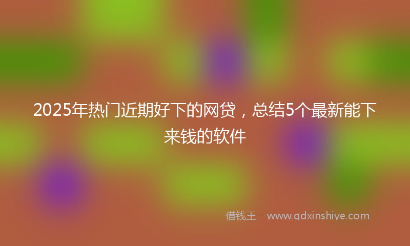 2025年热门近期好下的网贷，总结5个最新能下来钱的软件