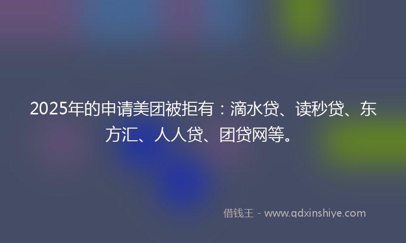 2025年的申请美团被拒有：滴水贷、读秒贷、东方汇、人人贷、团贷网等。