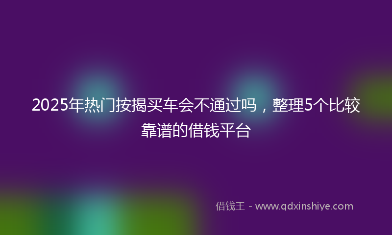 2025年热门按揭买车会不通过吗，整理5个比较靠谱的借钱平台