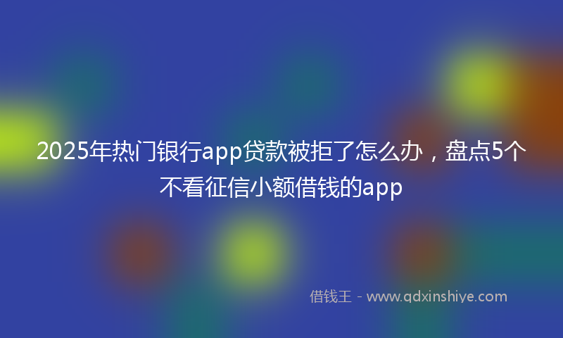 2025年热门银行app贷款被拒了怎么办，盘点5个不看征信小额借钱的app