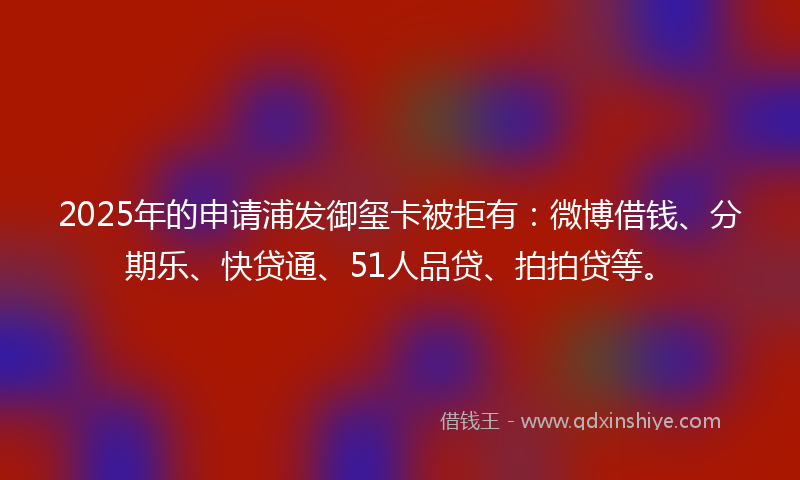 2025年的申请浦发御玺卡被拒有：微博借钱、分期乐、快贷通、51人品贷、拍拍贷等。