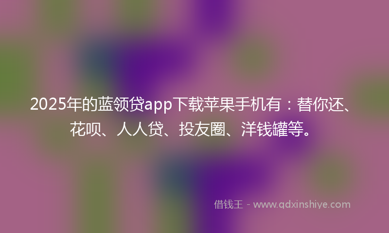 2025年的蓝领贷app下载苹果手机有：替你还、花呗、人人贷、投友圈、洋钱罐等。