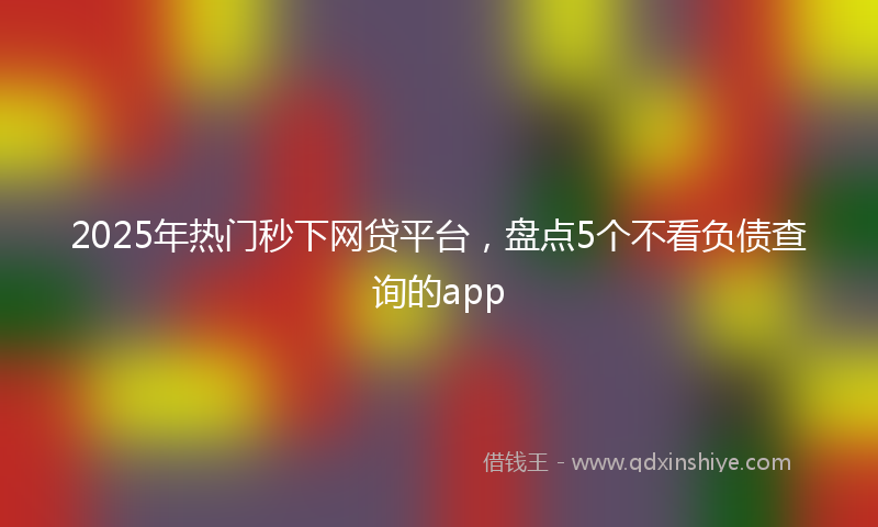 2025年热门秒下网贷平台，盘点5个不看负债查询的app