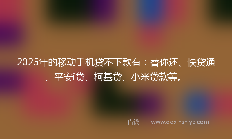 2025年的移动手机贷不下款有：替你还、快贷通、平安i贷、柯基贷、小米贷款等。