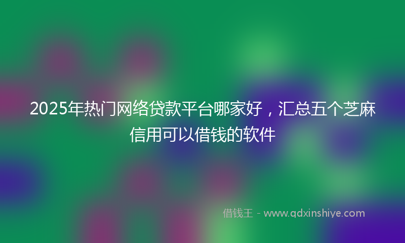 2025年热门网络贷款平台哪家好，汇总五个芝麻信用可以借钱的软件