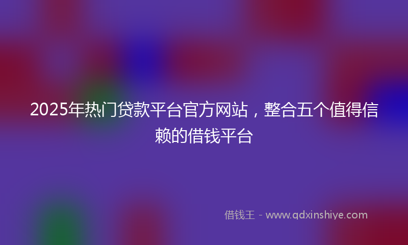 2025年热门贷款平台官方网站，整合五个值得信赖的借钱平台