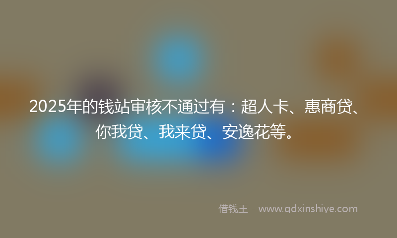 2025年的钱站审核不通过有：超人卡、惠商贷、你我贷、我来贷、安逸花等。