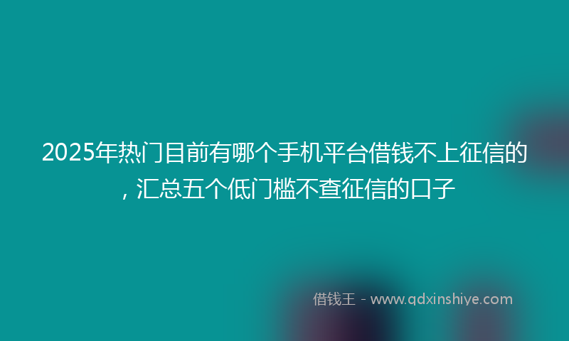 2025年热门目前有哪个手机平台借钱不上征信的，汇总五个低门槛不查征信的口子