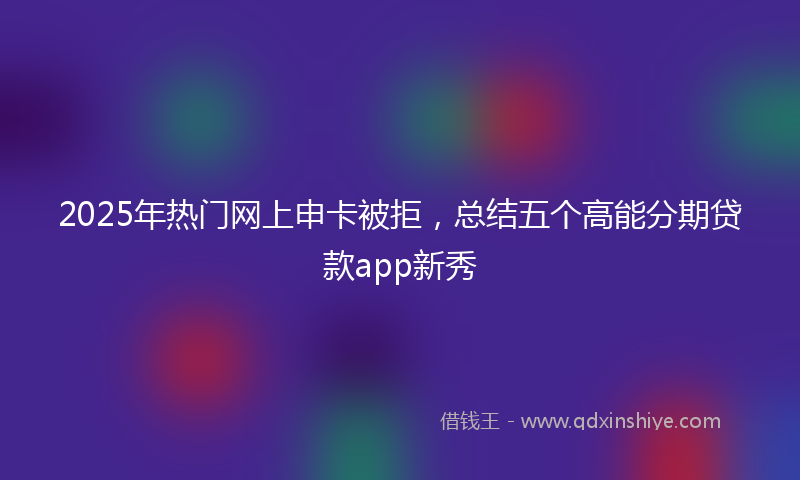 2025年热门网上申卡被拒，总结五个高能分期贷款app新秀