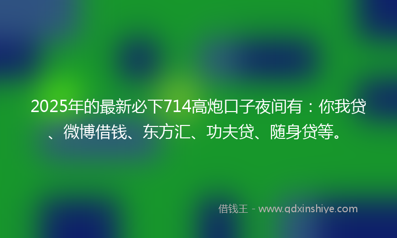 2025年的最新必下714高炮口子夜间有：你我贷、微博借钱、东方汇、功夫贷、随身贷等。