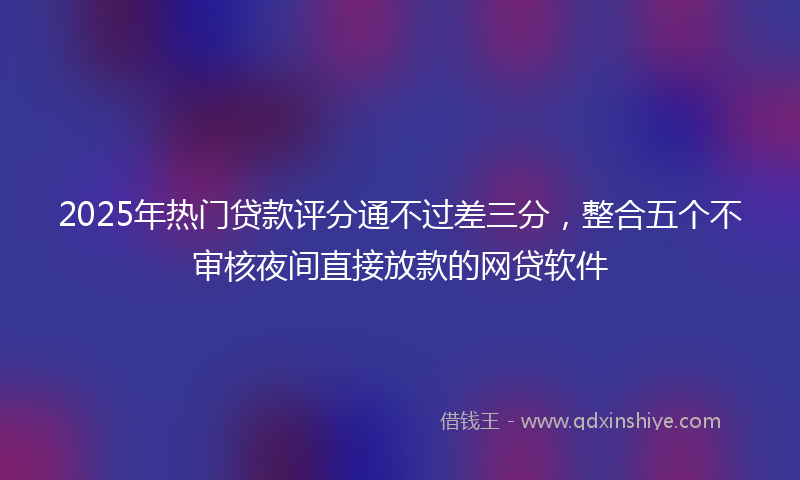 2025年热门贷款评分通不过差三分，整合五个不审核夜间直接放款的网贷软件