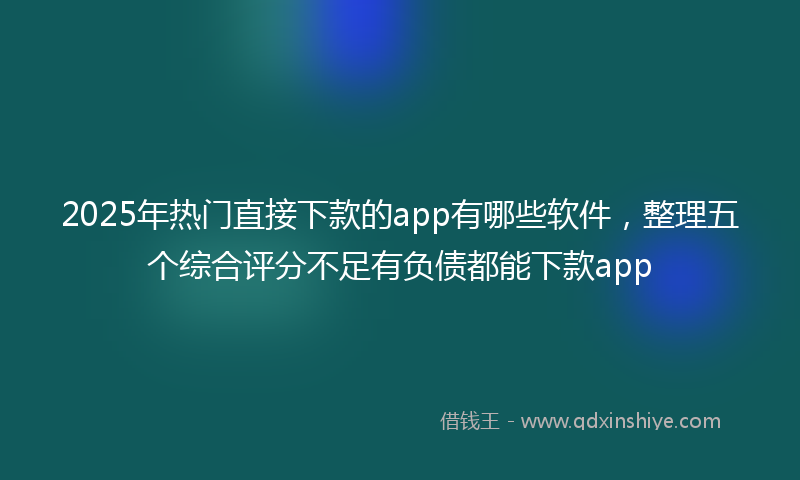 2025年热门直接下款的app有哪些软件，整理五个综合评分不足有负债都能下款app