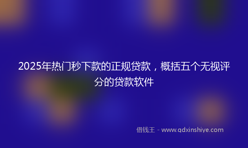 2025年热门秒下款的正规贷款，概括五个无视评分的贷款软件