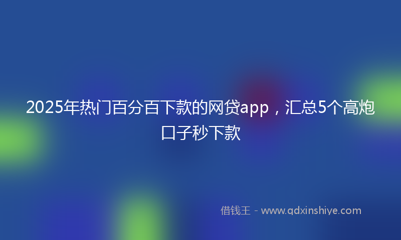 2025年热门百分百下款的网贷app，汇总5个高炮口子秒下款