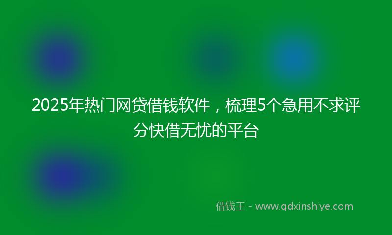 2025年热门网贷借钱软件，梳理5个急用不求评分快借无忧的平台