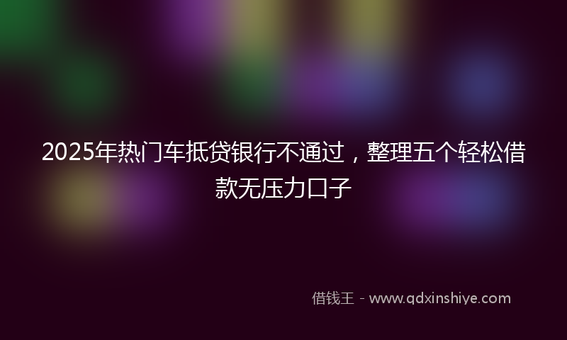 2025年热门车抵贷银行不通过，整理五个轻松借款无压力口子