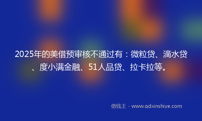 2025年的美借预审核不通过有：微粒贷、滴水贷、度小满金融、51人品贷、拉卡拉等。