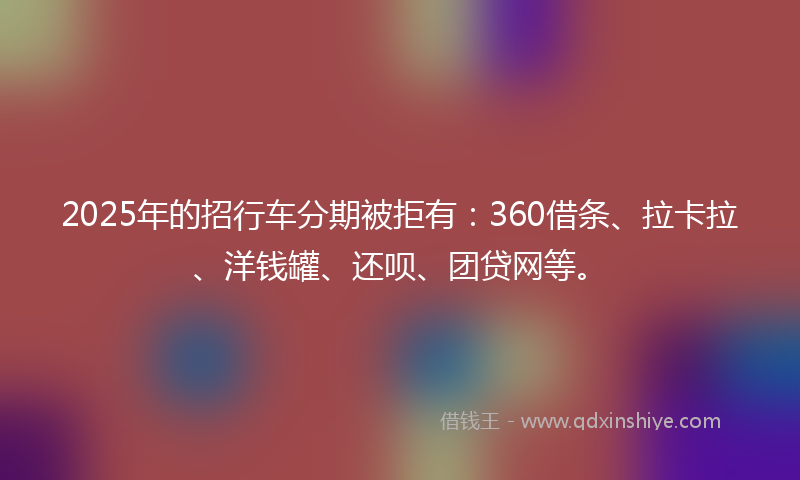 2025年的招行车分期被拒有：360借条、拉卡拉、洋钱罐、还呗、团贷网等。