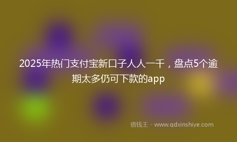 2025年热门支付宝新口子人人一千，盘点5个逾期太多仍可下款的app
