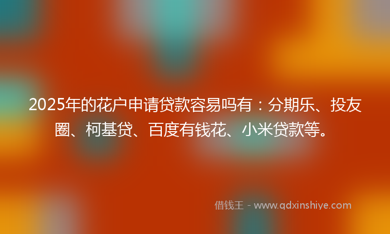 2025年的花户申请贷款容易吗有：分期乐、投友圈、柯基贷、百度有钱花、小米贷款等。