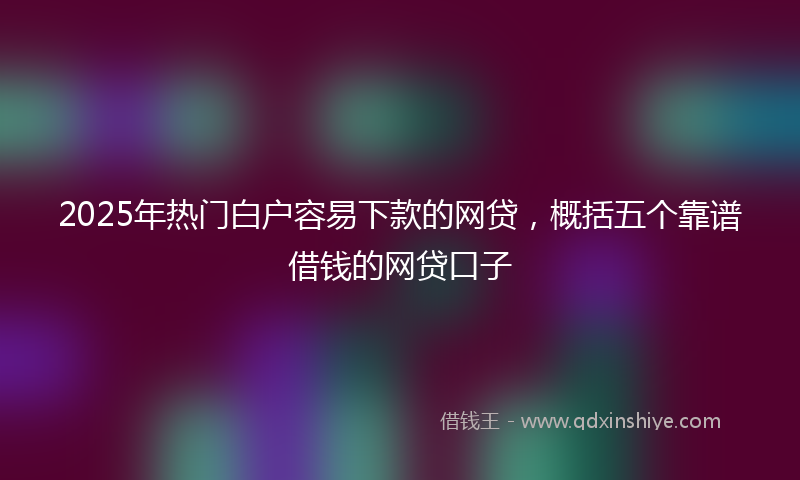 2025年热门白户容易下款的网贷，概括五个靠谱借钱的网贷口子