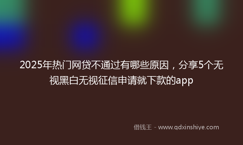 2025年热门网贷不通过有哪些原因，分享5个无视黑白无视征信申请就下款的app