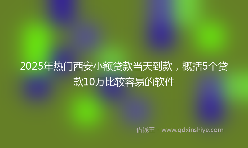 2025年热门西安小额贷款当天到款，概括5个贷款10万比较容易的软件