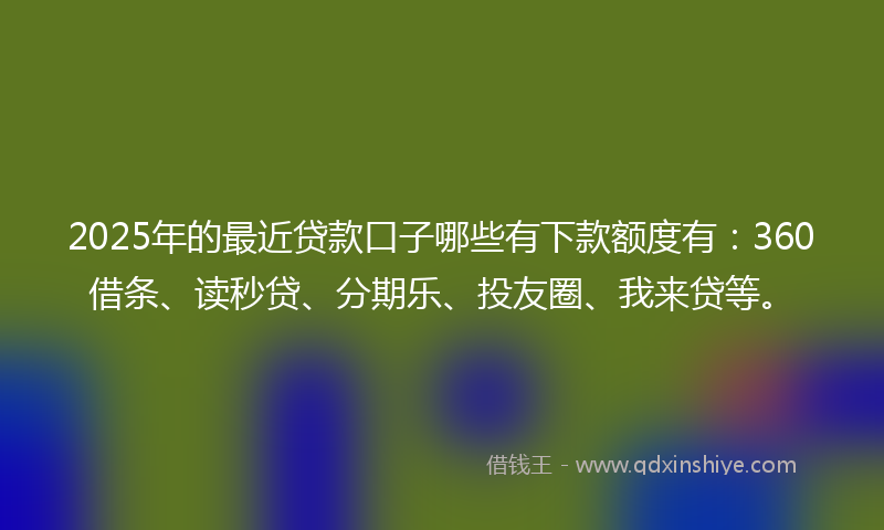 2025年的最近贷款口子哪些有下款额度有：360借条、读秒贷、分期乐、投友圈、我来贷等。