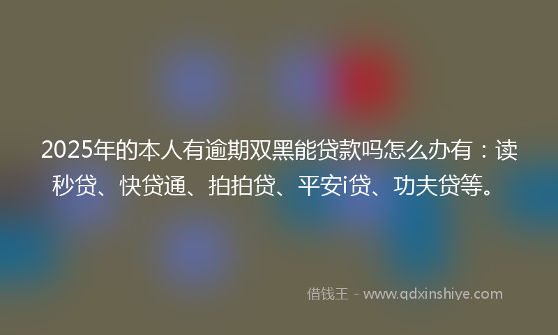 2025年的本人有逾期双黑能贷款吗怎么办有：读秒贷、快贷通、拍拍贷、平安i贷、功夫贷等。