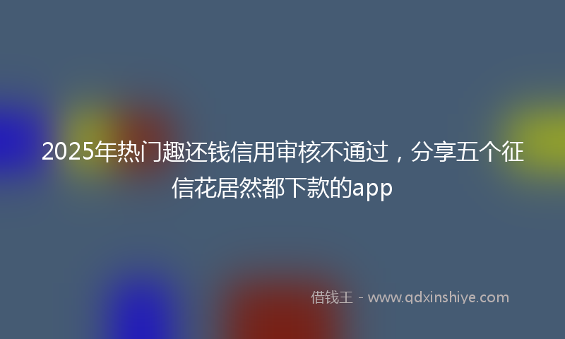 2025年热门趣还钱信用审核不通过，分享五个征信花居然都下款的app