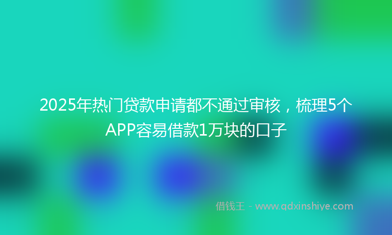 2025年热门贷款申请都不通过审核，梳理5个APP容易借款1万块的口子