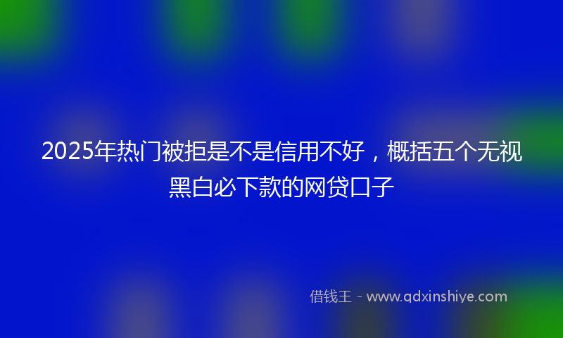 2025年热门被拒是不是信用不好，概括五个无视黑白必下款的网贷口子