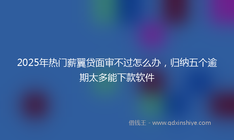 2025年热门薪翼贷面审不过怎么办，归纳五个逾期太多能下款软件