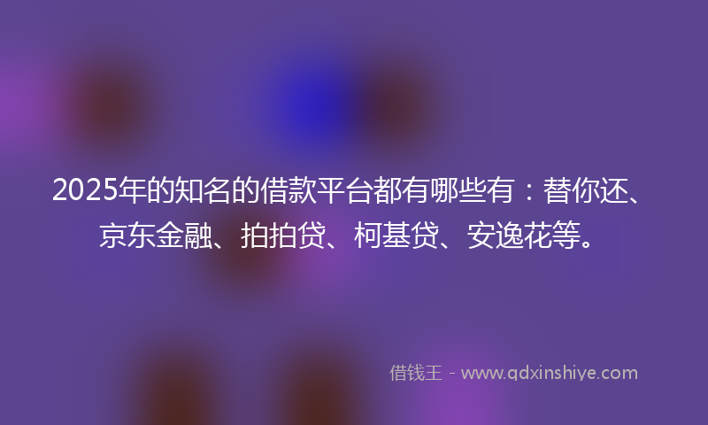 2025年的知名的借款平台都有哪些有：替你还、京东金融、拍拍贷、柯基贷、安逸花等。