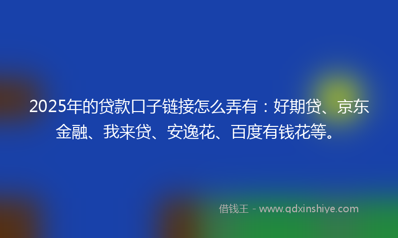 2025年的贷款口子链接怎么弄有：好期贷、京东金融、我来贷、安逸花、百度有钱花等。
