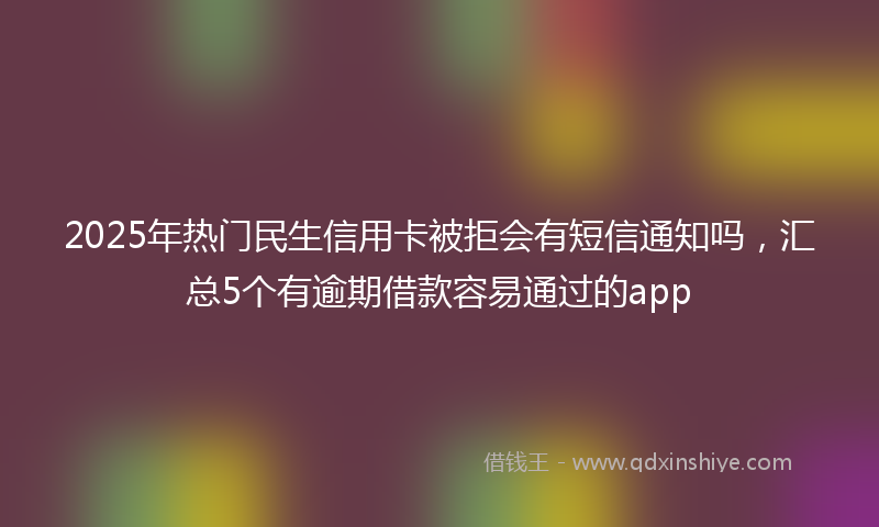 2025年热门民生信用卡被拒会有短信通知吗，汇总5个有逾期借款容易通过的app