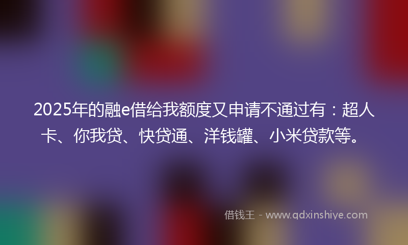 2025年的融e借给我额度又申请不通过有：超人卡、你我贷、快贷通、洋钱罐、小米贷款等。