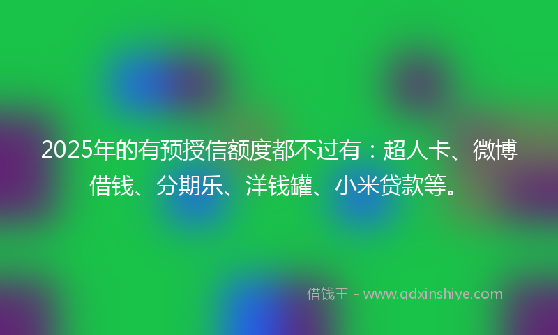 2025年的有预授信额度都不过有：超人卡、微博借钱、分期乐、洋钱罐、小米贷款等。