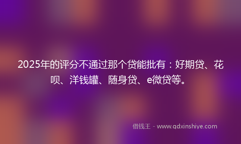 2025年的评分不通过那个贷能批有：好期贷、花呗、洋钱罐、随身贷、e微贷等。