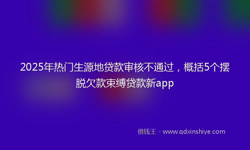 2025年热门生源地贷款审核不通过，概括5个摆脱欠款束缚贷款新app